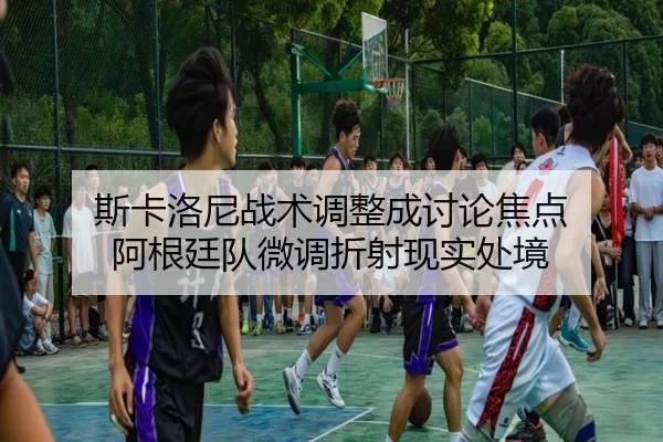 斯卡洛尼战术调整成讨论焦点 阿根廷队微调折射现实处境